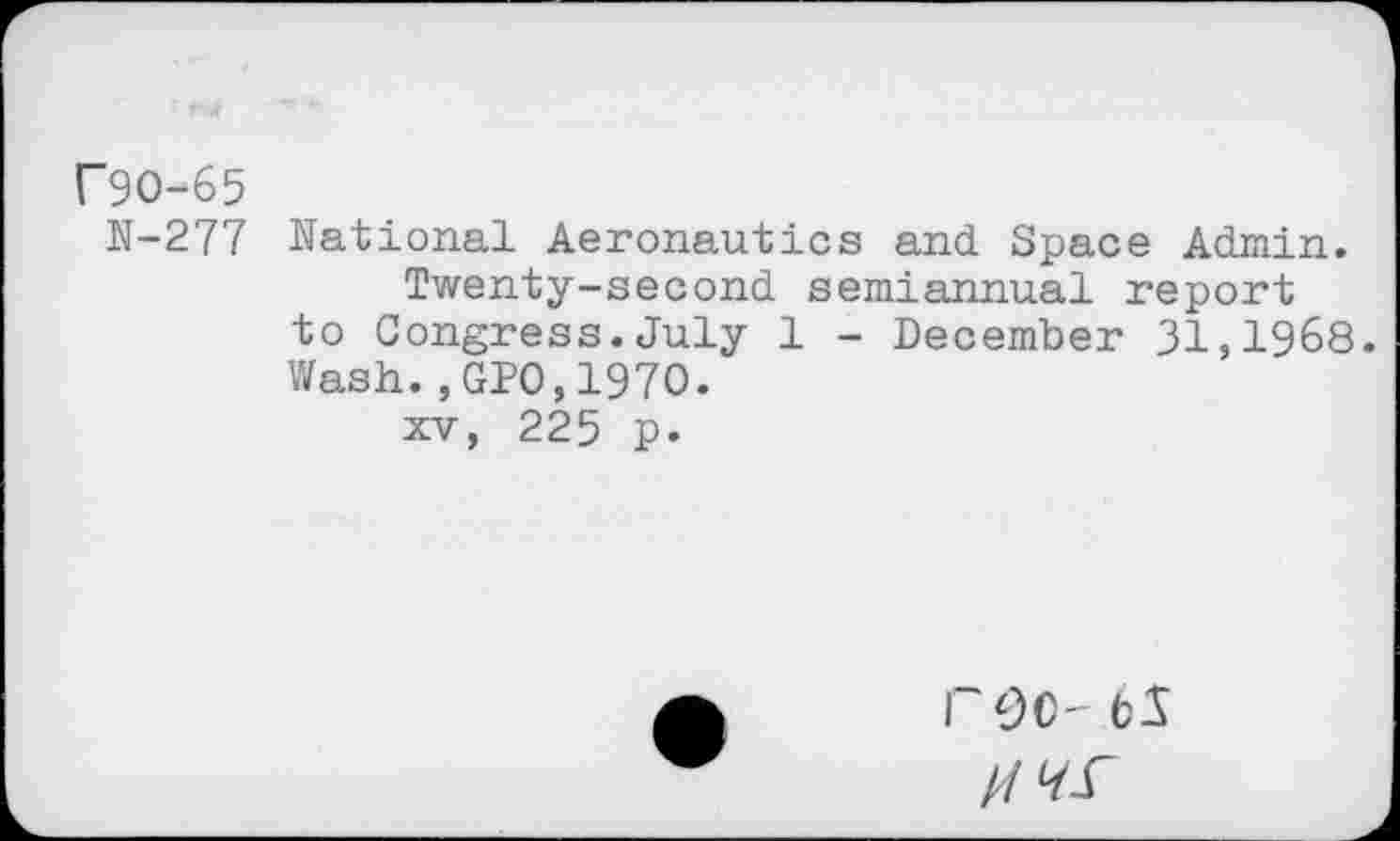 ﻿r9O-65
N-277 National Aeronautics and Space Admin.
Twenty-second semiannual report to Congress.July 1 - December 31,1968. Wash.,GPO,197O.
xv, 225 p.
roc- bS